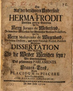 Die Auf der berühmten Universität Zu Herma-Frodit Zwischen zweyen Gelehrten Als Tit. Herrn Jurato de Weiberfeind, In bemeldter Universität der Weltlichen Rechten Professore, Und Tit. Herrn Mulierculo de Wiegenband, Medicinæ Doctore, und dieser Facultät Profess. Publico Gehaltene Dissertation Uber die Frage: Ob die Weiber Menschen seyn?