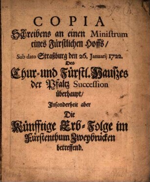 Copia Schreibens an einen Ministrum eines Fürstlichen Hoffs, Sub dato Straßburg den 26. Januarii 1722. Des Chur- und Fürstl. Hauszes der Pfaltz Succession überhaupt, Insonderheit aber Die Künfftige Erb-Folge im Fürstenthum Zweybrücken betreffend