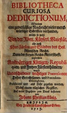 Bibliotheca Curiosa Deductionum : Worinn eine zuverläßige Nachricht vieler merckwürdiger Schrifften vorhanden, welche so wohl Von der Röm. Käyserl. Majestät, als auch Chur-Fürsten und Ständen des Heil. Römischen Reichs, .... wegen Unterschiedener wichtigen Praetensionen, Hoher Gerechtsamen, und Praecedenz-Streitigkeiten, Publiciret und ans Licht gegeben worden, Nebst einem Nützlichen Register