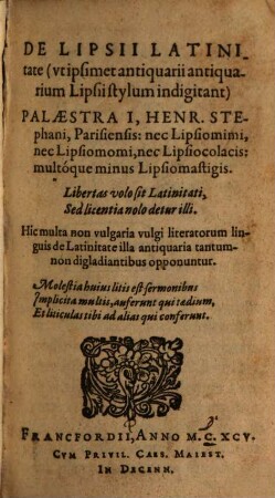De latinitate Lipsii (vt ipsimet antiquarii antiquarium Lipsii stylum indigitant) Palaestra I, Henr. Stephani, Parisiensis : nec Lipsomimi, nec Lipsomomi, nec Lipsiocolacis: multóque minus Lipsiomastigis. Hic multa non vulgaria vulgi literatorum linguis de Latinitate illa antiquaria tantumnon digladiantibus opponuntur