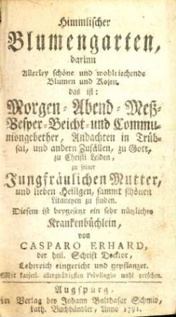 Himmlischer Blumengarten darinn Allerley schöne und wohlriechende Blumen und Rosen, das ist: Morgen- Abend- Meß- Vesper- Beicht- und Communiongebether, Andachten in Trübsal, und anderen Zufällen, zu Gott, zu Christi Leiden, zu seiner Jungfräulichen Mutter, und lieben Heiligen, sammt schönen Litaneyen zu finden, Diesem ist beygewsetzt ein sehr nützliches Krankenbüchlein...