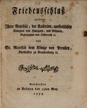 Friedensschluß zwischen Ihrer Majestät, der Kaiserinn, apostolischen Königinn von Hungarn, und Böhmen, Erzheroginn von Oesterreich [et]c. und Sr. Majestät dem Könige von Preußen, Kurfürsten zu Brandenburg [et]c. : Geschlossen zu Teschen den 13ten May 1779.