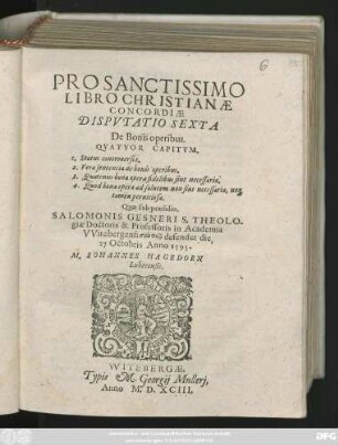PRO SANCTISSIMO || LIBRO CHRISTIANAE || CONCORDIAE || DISPVTATIO SEXTA || De Bonis operibus.|| QVATVOR CAPITVM.|| ... Quae sub praesidio.|| SALOMONIS GESNERI S. THEOLO-||giae Doctoris & Professoris in Academia || VVitebergensi ... defendet die || 27 Octobris Anno 1593.|| M.IOHANNES HAGEDORN || Lubecensis.||