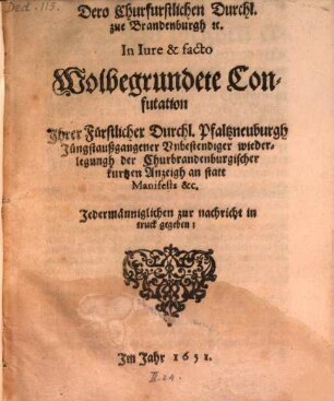 Dero Churfurstlichen Durchl. zue Brandenburgh [et]c. In Iure & facto Wolbegrundete Confutation Jhrer Fürstlicher Durchl. Pfaltzneuburgh Jüngstaußgangener Vnbestendiger wiederlegungh der Churbrandenburgischer kurtzen Anzeigh an statt Manifests &c. : Jedermänniglichen zur nachricht in truck gegeben