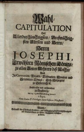 Wahl-Capitulation Deß Allerdurchleuchtigsten/ Großmächtigsten Fürsten und Herrn/ Herrn Josephi, Erwöhlten Römischen Königs/ zu allen Zeiten Mehrern deß Reichs/ Auch In Germanien/ Ungarn/ Dalmatien/ Croatien und Sclavonien Königs/ Ertz-Herzogens zu Oesterreich [et]c. : Beschlossen und aufgerichtet zu Augspurg/ den 24. 14.ten Monats-Tag Ianuarii 1690.