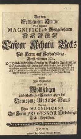 Bey dem Frühzeitigen Hintritt Des ... Herrn Caspar Achatii Becks ... Hochberühmten ICti, Der ... Herzoge zu Sachsen Ernestinischer Linie ... Hof-Raths ... der ... Juristen Facultät und des Schöppen-Stuhls Præsidis Ordinarii und bey hiesiger Vniversitæt der Canonischen Rechte ... Professoris Publ. Ord. Wolten Jhre Ergebenheit Gegen ... das Beckische Haus Bezeugen Jhro Magnificenz Des Herrn Professor Wiedeburgs Tisch-Gesellschaft