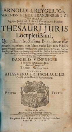 Arnoldi de Reyger, JCti, Sereniss. Elect. Brandenburgici Consiliarii ... Thesaurus Juris Locupletissimus : Qui instar instructissimae Bibliothecae esse poterit, cum in eo non solum variae Iuris tam Publici quam Privati Materiae in Praxi & Foro usitatissimae, ex Probatis Auctoribus allegatae, sed etiam maximam partem decisae sint. In usum Eorum, qui in Aulis & Foro versantur, ordine Alphabetico digesti multorumque votis diu desiderati: & iam denuo, ex variis, cumprimis vero Neotericorum Scriptis novisque titulis & Additionibus Danielis Venediger a Punckau in Groeditz, ICti, elaboratus & locupletatus, Ac in Tomos duos digestus ; Adiecto Indice Titulorum & Autorum, 2