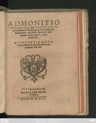 ADMONITIO || THEOLOGICAE FACVLTATIS || in Academia VVitebergensi, ad scholasticam || Iuventutem, de libello famoso & blas-||phemo recens sparso, cuius || titulus est:|| DISPVTATIO NOVA || contra Mulieres, qua ostenditur, eas || homines non esse.||