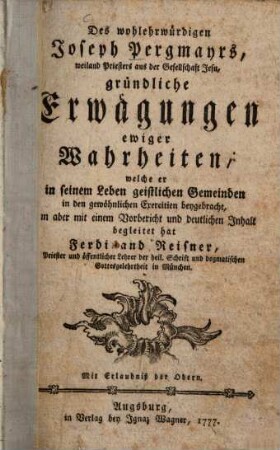 Des wohlehrwürdigen Joseph Pergmayrs, weiland Priesters aus der Gesellschaft Jesu, gründliche Erwägungen ewiger Wahrheiten : welche er in seinem Leben geistlichen Gemeinden in den gewöhnlichen Exercitien beygebracht