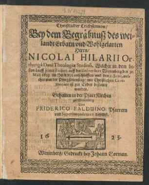 Christlicher Leichsermon/ Bey dem Begräbnuß des weilandt Erbarn und Wohlgelarten Herrn/ Nicolai Hilarii Orthunga Dani Theologiae Studiosi : Welcher in dem besten Lauff seiner studien auff der Universitet Wittenberg den 30. Maii 1623. ... entschlaffen/ und den 3. Iunii, welches war der Pfingstdienstag ... bestattet worden
