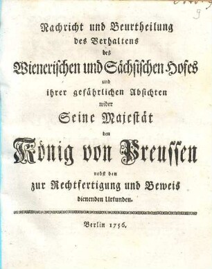 Nachricht und Beurtheilung des Verhaltens des Wienerischen und Sächsischen Hofes und ihrer gefährlichen Absichten wider Seine Majestät den König von Preußen : nebst den zur Rechtfertigung und Beweis dienenden Urkunden