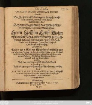 Certamen Militis Christiani Bonum. Das ist/ Der Christlichen Soldaten guter Kampff/ den sie sollen kämpffen/ wann sie beym Kriege wollen selig werden/ Bey dem Begräbnüß ... Jochim Ernst Bosen uff Grosen Sahra/ Churf. Durchl. zu Sachsen wohlbestalten Rittmeistern/ unter ... Carl Bosen/ Obristen zu Roß und Fuß/ Regimente/ Welcher den 2. Maii vor Magdeburgk erschossen und am folgenden Sontag Jubliate zu grossen Saltza in der Kirchen ... bestattet worden/ Auß den worten des H. Apostels Pauli 2. Timoth. 4. v. 7 ... Durch Balthasarem Furmannum, der H. Schrifft Doctorem, Superintendenten des hohen Stiffts Merseburgk/ dieser zeit Churf. Durchl. zu Sachsen Vice Hoffpredigern