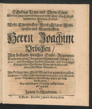 Schuldige Traur- und Ehren-Säule Uber den ... plötzlichen ... Hintritt Des ... Herrn Joachim Urbichen/ Bey hiesigem ... Stadt-Regimente ... OberzweyerMannes und Bürger Capitains, auch ... Handels-Mannes/ und bey hiesiger Evangelischen Gemeinde wohlverordneten OberAltar-Mannes/ [et]c. : Als Selbiger den 5. Christ-Monat des nunmehro zu Endlauffenden 1677sten Jahres ... zur Ruhe bracht wurde ... gestellet von Innen Beschriebenen