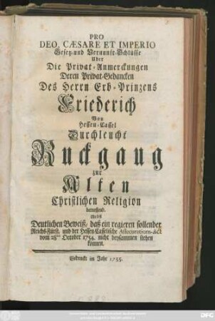 Pro Deo, Cæsare Et Imperio Gesetz- und Vernunft-Schlüsse Uber Die Privat-Anmerckungen Deren Privat-Gedancken Des Herrn Erb-Prinzens Friederich Von Hessen-Cassel Durchleucht, Ruckgang zur Alten Christlichen Religion betreffend : Nebst Deutlichen Beweiß, daß ein regieren sollender Reichs-Fürst, und der Hessen-Casselische Assecurations-Act vom 28ten Oct. 1754 nicht beysammenstehen können