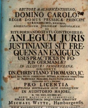 Rectore Magnificentissimo ... Dissertationem Juridicam Inauguralem De Rite Formando Statu Controversiæ: An Legum Juris Justinianei Sit Frequens An Exiguus Usus Practicus In Foris Germaniæ? In Illustri Fridericiana, Dirigente Dn. Christiano Thomasio, JC. ... Pro Licentia Privilegia Doctoralia Rite Consequendi ... D. VIII. May. MDCCXV. ... Publicæ Eruditorum Disquisitioni Submittet Michael Witte, Hamburgensis