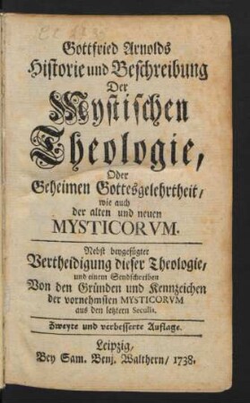Gottfried Arnolds Historie und Beschreibung Der Mystischen Theologie, Oder Geheimen Gottesgelehrheit, wie auch der alten und neuen Mysticorum : Nebst beygefügter Vertheidigung dieser Theologie, und einem Sendschreiben Von den Gründen und Kennzeichen der vornehmsten Mysticorum aus den letztern Seculis