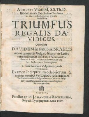 Augusti Vareni[i], S.S. Th. D. ... Triumfus Regalis Davidicus : Ostendens Davidem in fontibus Israelis incorruptum, in Vulgato Interprete Latino corruptissimum, & adeo hunc a Pontificiis Tridentinis & Post-Tridentinis summa iniuria haberi Authenticum incorruptum. Et simul occasione Vulgati interpretis repraesentans Examen Interpretum celebriorum, & hos inter alicubi Cl. Viri Ludovici de Dieu, & Versionis recentioris Belgicae Decreto Ordinum Belgii & Synodi Dordracenae ante II. annos Lugduni Batavorum editae