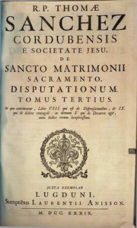 R. P. Thomae Sanchez Cordubensis È Societate Jesu, De Sancto Matrimonii Sacramento Disputationum. 3, In quo continentur, Liber VIII. qui est de Dispensationibus, & IX. qui de debito conjugali : ac demum X. qui de divortio agit, cum Indice rerum locupletissimo