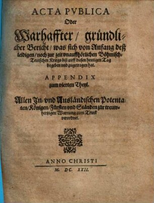 Acta publica: das ist der Roemischen Kayser auch zu Hungarn und Böhmen Koeniglicher Mayestät weylandt Matthiae hochlöblichsten Andenckens und der jetzigen Regierenden Römischen Keys. Mayest. Ferdinandi secundi und des Heiligen Reichs geistlicher und weltlicher Chur- und Fürsten und anderer Reichsständ Reichs-Handlungen und Schrifften. Appendix zum vierten Theyl