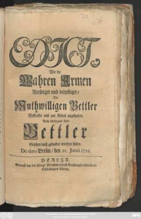 Edict, Wie die Wahren Armen Versorget und verpfleget, Die Muthwilligen Bettler Bestrafet und zur Arbeit angehalten, Auch überhaupt keine Bettler Gesehen noch geduldet werden sollen : De dato Berlin, den 21. Junii 1725.