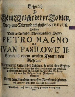 Gespräch In Dem Reiche derer Todten, Drey- und Vier und achzigste Entrevuë, Zwischen Dem vortreflichen Moscowitischen Czaar, Petro Magno Und Jvan Pasilowiz II. Ebenfalls einem großen Czaarn von Moscau : Worinnen die Historie des Letztern, so nicht ohne Erstaunen kan gelesen werden, ingleichen viele Erzehlungen, von des ersten großen und berühmten Thaten, nebst ausführlichen Nachrichten von der Religion derer Moscowiter enthalten. Samt dem Kern derer neuesten Merckwürdigkeiten, und darüber gemachten curieusen Reflexionen