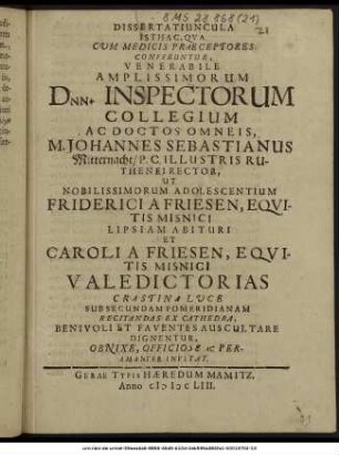 Dissertatiuncula Isthac, Qua Cum Medicis Praeceptores Conferuntur, Venerabile Amplissimorum Dnn. Inspectorum Collegium Ac Doctos Omneis, M. Johannes Sebastianus Mitternacht/ P.C. Illustris Ruthenei Rector, Ut Nobilissimorum Adolescentium Friderici A Friesen, Equitis Misnici Lipsiam Abituri Et Caroli A Friesen, Equitis Misnici Valedictorias Crastina Luce Sub Secundam Pomeridianam Recitandas Ex Cathedra, Benivoli Et Faventes Auscultare Dignentur, ... Peramanter Invitat. : [P.P. IIX. Kl. Decemb. MDCLIII.]