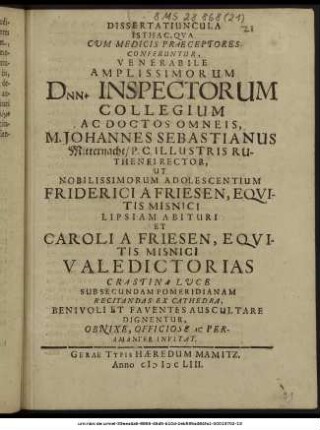 Dissertatiuncula Isthac, Qua Cum Medicis Praeceptores Conferuntur, Venerabile Amplissimorum Dnn. Inspectorum Collegium Ac Doctos Omneis, M. Johannes Sebastianus Mitternacht/ P.C. Illustris Ruthenei Rector, Ut Nobilissimorum Adolescentium Friderici A Friesen, Equitis Misnici Lipsiam Abituri Et Caroli A Friesen, Equitis Misnici Valedictorias Crastina Luce Sub Secundam Pomeridianam Recitandas Ex Cathedra, Benivoli Et Faventes Auscultare Dignentur, ... Peramanter Invitat. : [P.P. IIX. Kl. Decemb. MDCLIII.]