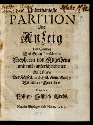 Unterthänigste Parition Und Anzeig Von Seithen Des Ersten Præsidenten Freyherrn von Ingelheim und mit-unterschriebener Assessorn Des Käyserl. und Heil. Röm. Reichs Cammer-Gerichts. Contra Philipp Helffrich Krebs : Sambt Beylagen sub Num. 1. 2. 3.