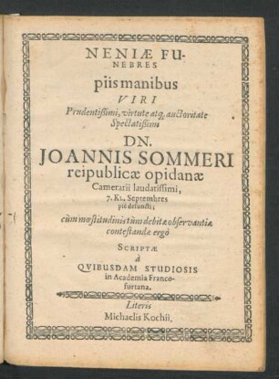 Neniae Funebres piis manibus Viri Prudentißimi, virtute atq[ue] auctoritate Spectatißimi Dn. Joannis Sommeri reipublicae opidanae Camerarii laudatissimi, 7. Kl. Septembres pie defuncti : cum moestitudinis tum debitae observantiae contestandae ergo Scriptae a Quibusdam Studiosis in Academia Francofurtana