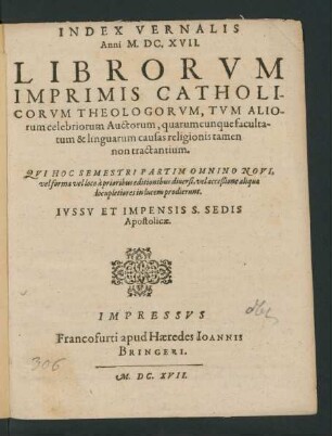 Index Vernalis Anni M.DC.XVII. Librorum Imprimis Catholicorum Theologorum, Tum Aliorum celebriorum Auctorum, quarumcunque facultatum & linguarum causas religionis tamen non tractantium. Qui Hoc Semestri Partim Omnino Novi, vel forma vel loco a prioribus editionibus diversi, vel acceßione aliqua locupletiores in lucem prodierunt
