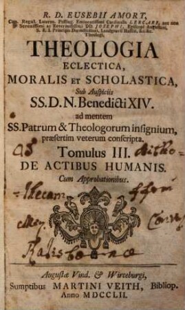 R. D. Eusebii Amort, Canon. Regul. Lateran. Polling ... Theologia Eclectica, Moralis Et Scholastica : sub Auspiciis SS.D.N. Benedicti XIV. ad mentem SS. Patrum & Theologorum insignium, praesertim veterum conscripta [in XXIII tomulos distributa], 3. De Actibus Humanis