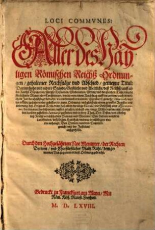 Loci Commvnes: Aller des Hayligen Römischen Reichß Ordnungen, gehaltener Reichßtäge vnd Abschied, gemeyne Titul : Darinn hohe vnd nidere Stände, Geistliche vnd Weltliche, deß Reichß, auff allen Reichß Deputationen, Kreyß, Visitation, Moderation, Müntz, vnd dergleichen Täge, ein jede fürfallende Materi oder Constitution, wie die von einem Reichßtag auff den andern, auch in welchem Jar, berahtschlagt, ... in guter Ordnung, vnd gleich als einem gewissen Register, one änderung des Original Texts, ... alsbald one einige Mühe beysammen, sampt den darüber gestellten Summarijs zu finden, und in drey Theil, ... außgetheilt