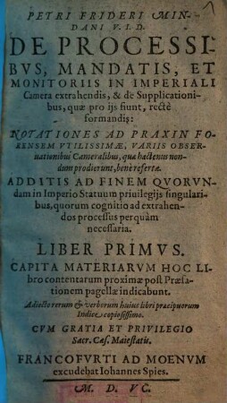 Petri Frideri Mindani V. I. D. De Processibvs, Mandatis, Et Monitoriis In Imperiali Camera extrahendis, & de Supplicationibus, quæ pro ijs fiunt, rectè formandis : Notationes Ad Praxin Forensem Vtilissimæ, Variis Obseruationibus Cameralibus, quæ hactenus nondum prodierunt, benè refertæ. Additis ad finem Qvorvndam in Imperio Statuum priuilegijs singularibus, quorum cognitio ad axtrahendos processus perquàm necessaria. Liber ..., 1. Liber Primus Capita Materiarvm Hoc Libro contentarum proximæ post Præfationem pagellæ indicabunt : Adiecto rerum & verborum huius libri præcipuorum Indice copiosissimo