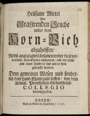 Heilsame Mittel Der Graßirenden Seuche unter dem Horn-Vieh abzuhelffen : Nebst angezeigten Ursachen woher diese verderbliche Kranckheiten entstanden, und wie solche aus einen Lande in das andere fortgebracht worden ; Dem gemeinen Wesen und sonderlich dem Land-Mann zum besten