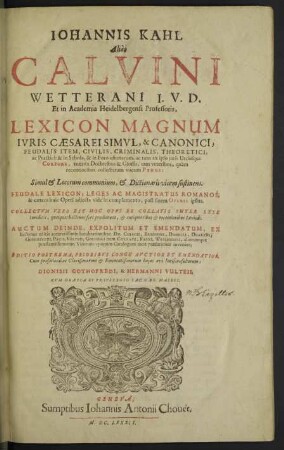 Iohannis Kahl Aliàs Calvini Wetterani ... Lexicon Magnum Ivris Caearei Simvl, & Canonici, Feudalis Item, Civilis, Criminalis, Theoretici, ac Practici : & in Schola, & in Foro usitatarum, ac tum ex ipso iuris Utriusque Corpore, tum ex Doctoribus & Gossis, tam veteribus, quàm recentioribus collectarum vocum Pinus: Simul & Locorum communium, & Dictionarii vicem sustinens; Feudale Lexicon; Leges Ac Magistratus Romanos; & caetera huic Operi adiecta vide in complemento, post finem Operis ipsius; Collectum vero est Hoc Opus Ex Collatis Inter Sese Iuridicis, quotquot hactenus ferè prodierunt, & antiquioribus & recentioribus Lexicis