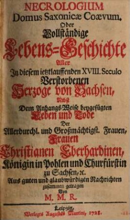 Necrologium Domus Saxonicae Coaevum. Oder Vollständige Lebens-Geschichte Aller In diesem ietztlauffenden XVIII. Seculo Verstorbenen Herzoge von Sachsen : Nebst Dem Anhangs-Weise beygefügten Leben und Tode Der ... Frauen Christianen Eberhardinen, Königin in Pohlen und Churfürstin zu Sachsen ..