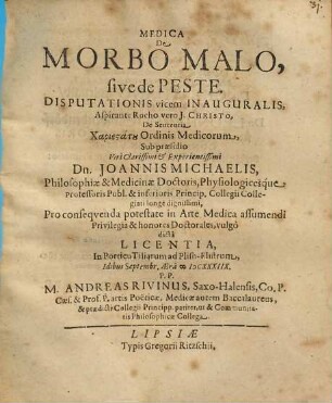 Medica De Morbo Malo, sive de Peste. Disputationis vicem Inauguralis ... Sub praesidio ... Dn. Johannis Michaelis, Philosophiae & Medicinae Doctoris ... Pro consequenda potestate in Arte Medica assumendi Privilegia & honores Doctorales, vulgo dicta Licentia ... Idibus Septembr. Aera MDCXXXIIX. P.P. M. Andreas Rivinus, Saxo-Halensis ... Medicae ... Baccalaureus ...