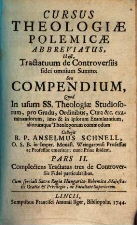 Cursus Theologiæ Polemicæ Abbreviatus, Id est, Tractatum de Controversiis fidei omnium Summa Seu Compendium : Quod In usum SS. Theologiæ Studiosorum, pro Gradu, Ordinibus, Cura &c. examinandorum, imo & in ipsorum Examinantium, aliorumque Theologorum commodum, 2. Complectens Tractatus tres de Controversiis Fidei particularibus