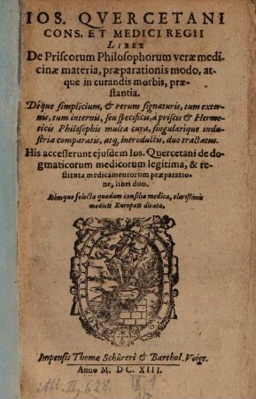 Jos. Quercetani Cons. Et Medici Regii Liber De Priscorum Philosophorum verae medicinae materia, praeparationis modo, atque in curandis morbis, praestantia : Deque simplicium, & rerum signaturis, tum externis, tum internis, seu specificis, A priscis & Hermeticis Philosophis multa cura, singularique industria comparatis, atq[ue] introductis, duo tractatus u.a.