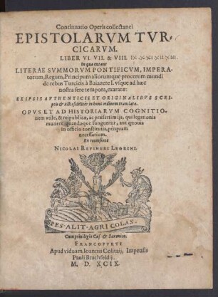 Continuatio Operis collectanei || EPISTOLARVM TVR=||CICARVM.|| LIBER VI. VII. & VIII.|| In qua extant || LITERAE SVMMORVM PONTIFICVM, IMPERA-||torum, Regum, Principum aliorumque procerum mundi || de rebus Turcicis à Baiazete I. vsque ad haec || nostra fere tempora, exaratae:|| ... Ex recensione || NICOLAI REVSNERI LEORINI.||