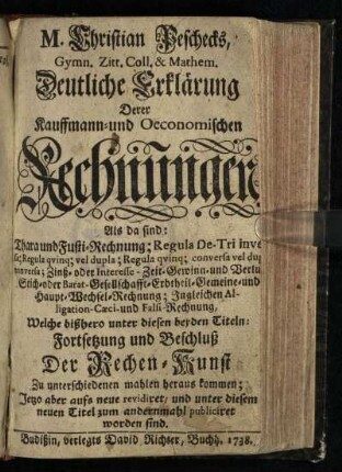 M. Christian Peschecks, Gymn. Zitt. Coll. & Mathem. Deutliche Erklärung Derer Kauffmann- und Oeconomischen Rechnungen : Als da sind: Thara und Fusti-Rechnung; Regula De-Tri inversa; Regula qvinq[ue] vel dupla; Regula qvinq[ue] conserva vel dupla conserva; Zinß- oder Interesse- Zeit- Gewinn- und Verlust- Stich- oder Barat- Gesellschafft- Erbtheil- Gemeine- und Haupt-Wechsel-Rechnung; Ingleichen Alligation- Caeci- und Falsi-Rechnung, Welche bißhero unter diesen beyden Titeln: Fortsetzung und Beschluß Der Rechen-Kunst Zu unterschiedenen mahlen heraus kommen