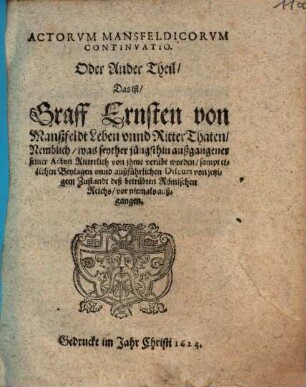 Actorum Mansfeldicorum Continuatio. Oder Ander Theil Das ist Graff Ernsten von Manßfeldt Leben unnd RitterThaten : Nemblich, was seyther jüngsthin außgangener seiner Acten Rittrrlich von ihme verübt worden ; sampt etlichen Beylagen unnd außführlichen Discurs von jetzigem Zustandt deß betrübten Römischen Reichs, vor niemals außgangen