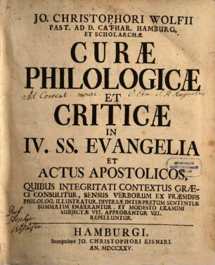 Jo. Christophori Wolfii Past. Ad D. Cathar. Hamburg. Et Scholarchae Curae Philologicae Et Criticae ... : Quibus Integritati Contextus Graeci Consulitur, Sensus Verborum Ex Praesidiis Philolog. Illustratur, Diversae Interpretum Sententiae Summatim Enarrantur, Et Modesto Examini Subiectae Vel Approbantur Vel Repelluntur, [1] : In IV. SS. Evangelia Et Actus Apostolicos