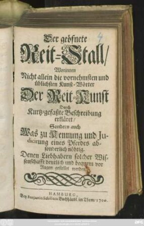 Der geöfnete Reit-Stall : Worinnen Nicht allein die vornehmsten und üblichsten Kunst-Wörter Der Reit-Kunst Durch Kurtz-gefaßte Beschreibung erkläret/ Sondern auch Was zu Kennung und Judicirung eines Pferdes absonderlich nöhtig. Denen Liebhabern solcher Wissenschafft deutlich und bequem vor Augen gestellet werden