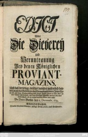 Edict, Wider Die Dieberey und Veruntrauung Bey denen Königlichen Proviant-Magazins, Und daß derjenige, welcher dawider wissentlich handelt, wann das Gestohlene oder Veruntrauete unter Zehen Thaler ist, mit dem Staupen-Schlag und ewiger Karre, wann es aber über Zehen Thaler sich beläuft, mit dem Strange bestraffet werden soll, ohne Unterscheid, ob es ersetzet werden könne, oder nicht : De Dato Berlin, den 15. December 1739