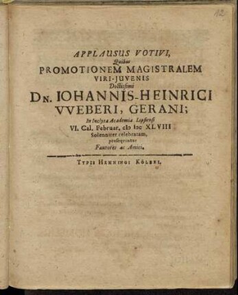 Applausus Votivi, Quibus Promotionem Magistralem Viri-Iuvenis Doctissimi Dn. Johannis-Heinrici Weberi, Gerani; In Inclyta Academia Lipsiensi VI. Cal. Februar. MDCXLVIII Solenniter celebratam : prosequuntur Fautores ac Amici