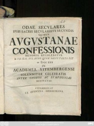 Odae Secvlares Ipsis Sacris Secvlaribvs Secvndis Qvibvs Avgvstanae Confessionis Memoria Recolebatvr D. VII. Kal. Ivl. Anno Qvam Salvs Parta Est MDCCXXX In Academia Vitembergensi Solenniter Celebratis Inter Choros Ac Symphonias Recitatae
