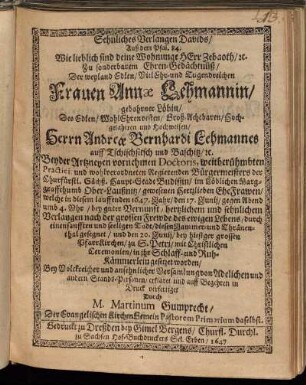 Sehnliches Verlangen Davids : Auß dem Psal. 84. Wie lieblich sind deine Wohnunge HErr Zebaoth/ [et]c. Zu sonderbarem Ehren-Gedächtnüß/ Der weyland Edlen/ Viel Ehr- und Tugendreichen Frauen Annae Lehmannin/ gebohrner Löbin/ Des Edlen/ WohlEhrenvesten/ Groß-Achtbaren/ Hochgelahrten und Hochweisen/ Herrn Andreae Bernhardi Lehmannes auff Tschischsitsch und Baschitz/ [et]c. Beyder Artzneyen vornehmen Doctoris, weitberühmbten Practici, und wohlverordneten Regierenden Bürgermeisters der Churfürstl. Sächß. Haupt-Stadt Budissin/ im Löblichen Marggraffenthumb Ober-Laußnitz/ gewesenen Hertzlieben EheFrawen/ welche in diesem lauffenden 1647. Jahr/ den 17. Junii/ gegen Abend umb 4. Uhr/ bey guter Vernunfft/ hertzlichem und sehnlichem Verlangen nach der grossen Frewde des ewigen Lebens/ durch einen sanfften und seeligen Todt/ diesen Jammer- und Thränenthal gesegnet/ und den 20. Junii/ bes hiesiger grossen PfarrKirchen/ zu S. Petri/ mit Christlichen Ceremonien/ in ihr Schlaff- und Ruh-Kämmerlein gesetzet worden