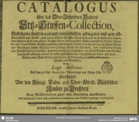 Catalogus über des Ober-Zehendner Biehlers Ertz-Stuffen-Collection : Bestehende theils in aus- und innländischen gediegenen und gewachsenen Gold- und Massiv auch Haar-Silber-Stuffen ... Welche lege Auctionis Auf den 23. May Anno 1735. ... überhaupt Vor den Königl. Pohln. und Chur-Fürstl. Sächsischen Ambte zu Dreßden Dem Meistbiethenden gegen baare Bezahlung zugeschlagen, Und ... zum Ansehen gezeigst werden soll