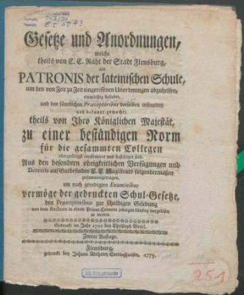 Gesetze und Anordnungen, welche theils von E. E. Raht der Stadt Flensburg, als Patronis der lateinischen Schule, um den von Zeit zu Zeit eingerissenen Unordnungen abzuhelfen, einmüthig beliebet, und den sämtlichen Præceptoribus derselben insinuiret und bekannt gemacht; theils von Ihro Königlichen Majestät, zu einer beständigen Norm für die gesammten Collegen allergnädigst confirmiret und bestätiget sind : Aus den besondern obrigkeitlichen Verfügungen und Decretis auf Gutbefinden E. E. Magistrats folgendermaßen zusammengetragen, um nach geendigten Examinibus vermöge der gedruckten Schul-Gesetze, den Præceptoribus zur schuldigen Gelebung von dem Rectore in einem Privat-Convent jederzeit künftig vorgelesen zu werden